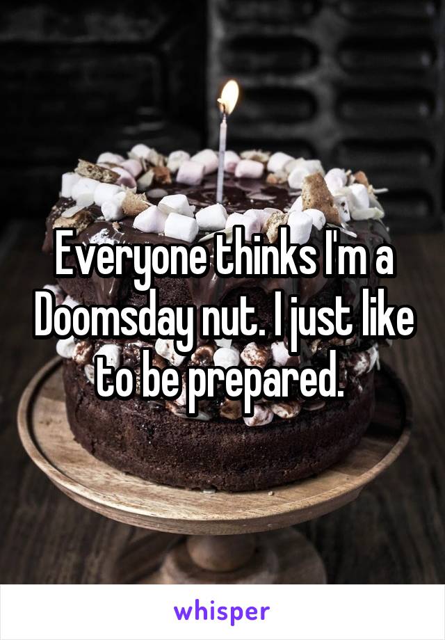 Everyone thinks I'm a Doomsday nut. I just like to be prepared. 