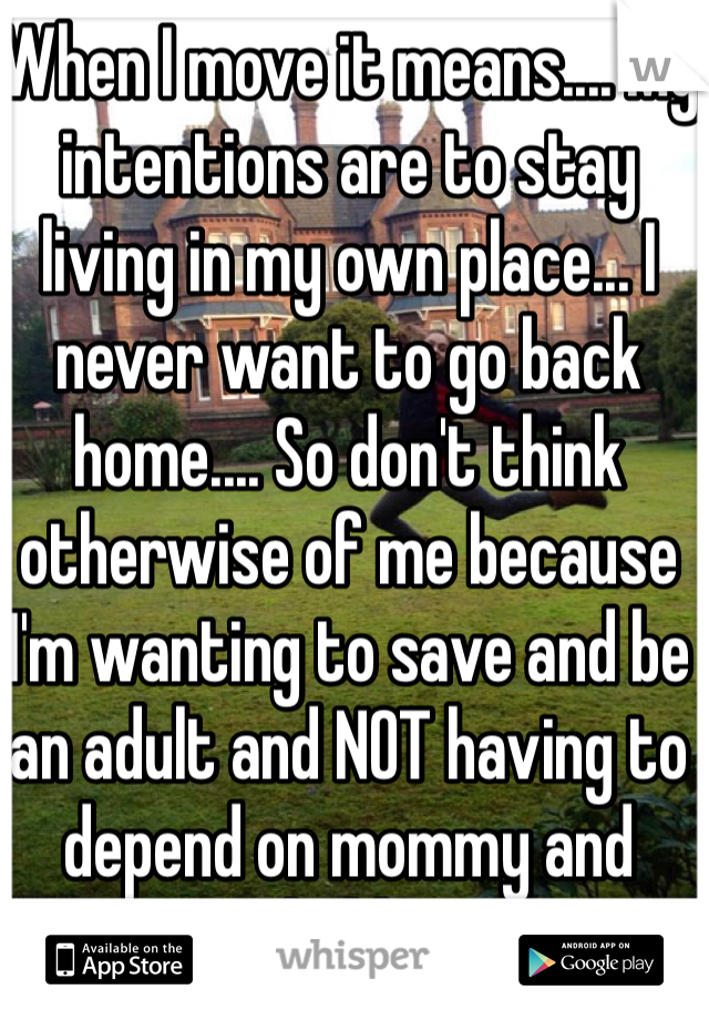 When I move it means.... My intentions are to stay living in my own place... I never want to go back home.... So don't think otherwise of me because I'm wanting to save and be an adult and NOT having to depend on mommy and daddy! 