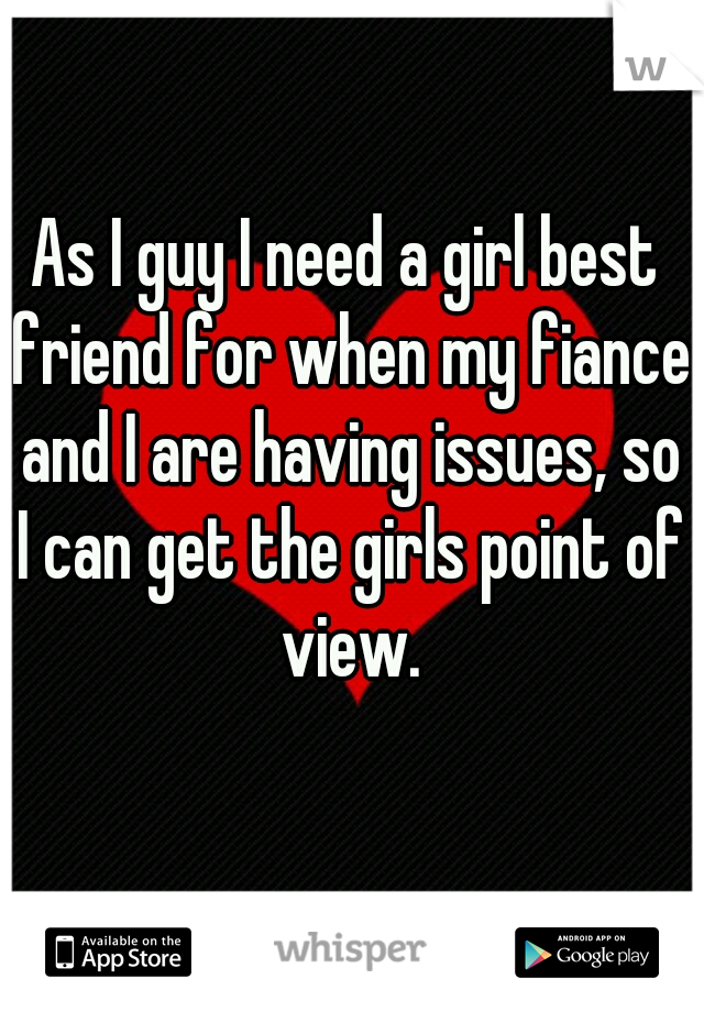 As I guy I need a girl best friend for when my fiance and I are having issues, so I can get the girls point of view.