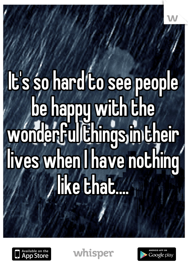It's so hard to see people be happy with the wonderful things in their lives when I have nothing like that....