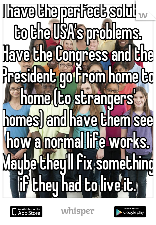 I have the perfect solution to the USA's problems.  Have the Congress and the President go from home to home (to strangers' homes) and have them see how a normal life works.
Maybe they'll fix something if they had to live it.