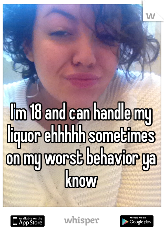 I'm 18 and can handle my liquor ehhhhh sometimes on my worst behavior ya know