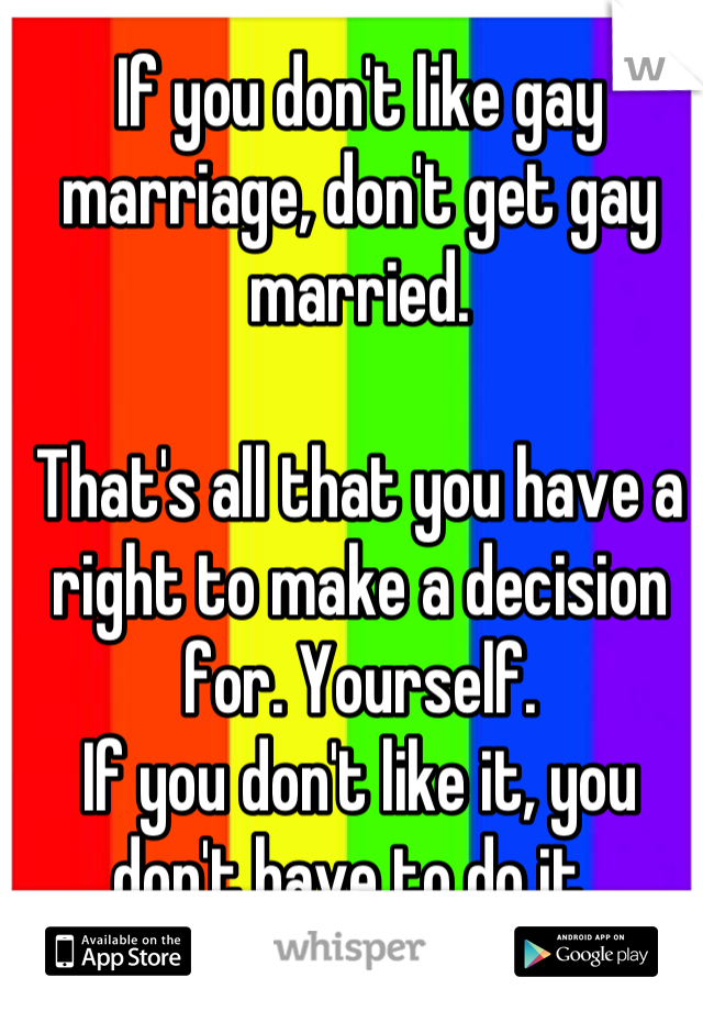 If you don't like gay marriage, don't get gay married. 

That's all that you have a right to make a decision for. Yourself. 
If you don't like it, you don't have to do it. 