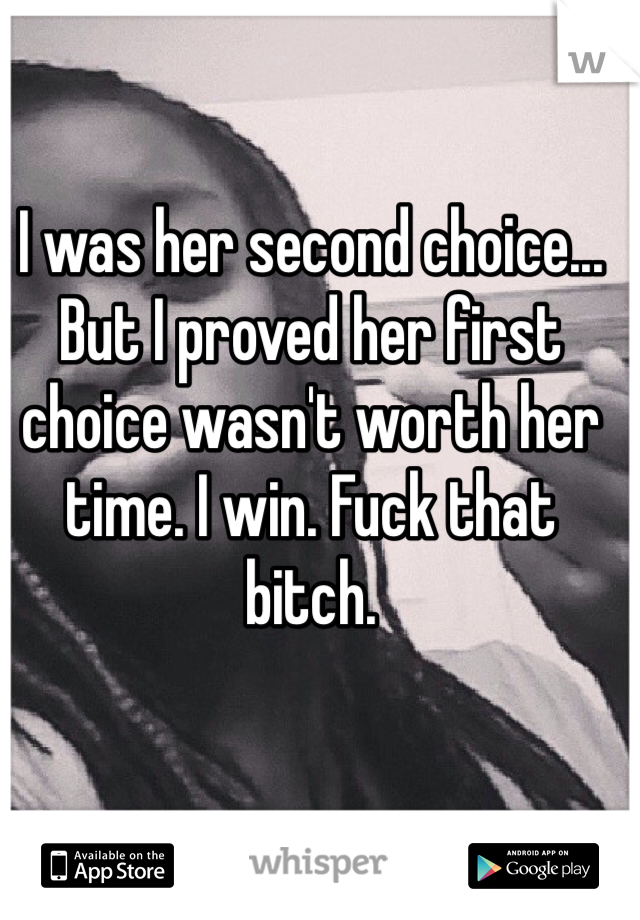 I was her second choice... But I proved her first choice wasn't worth her time. I win. Fuck that bitch.