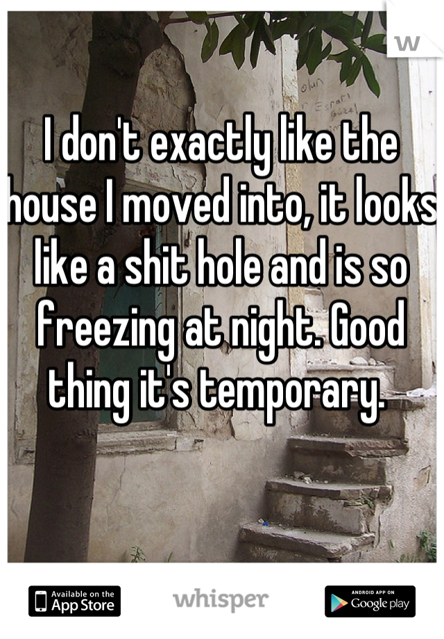 I don't exactly like the house I moved into, it looks like a shit hole and is so freezing at night. Good thing it's temporary. 