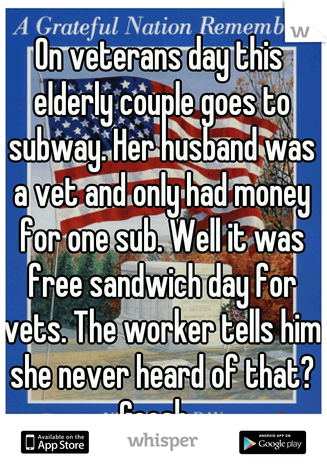 On veterans day this elderly couple goes to subway. Her husband was a vet and only had money for one sub. Well it was free sandwich day for vets. The worker tells him she never heard of that? Geesh...