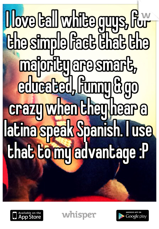 I love tall white guys, for the simple fact that the majority are smart, educated, funny & go crazy when they hear a latina speak Spanish. I use that to my advantage :P