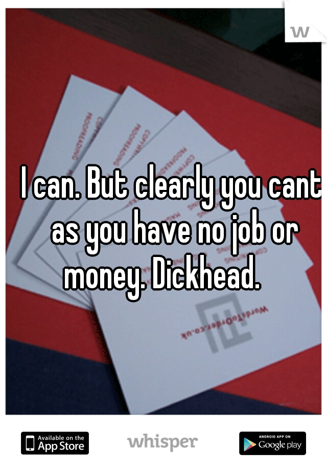 I can. But clearly you cant as you have no job or money. Dickhead.    