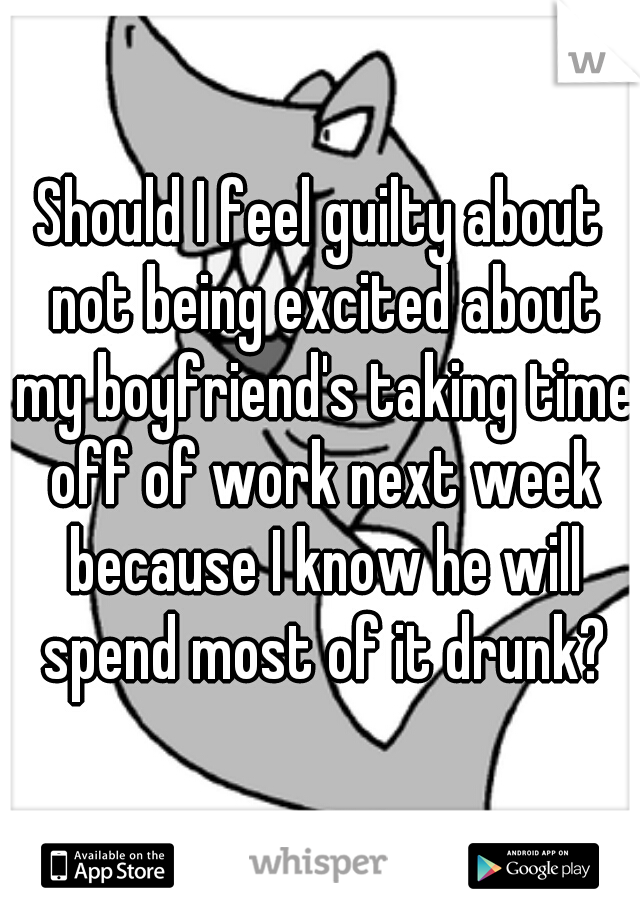 Should I feel guilty about not being excited about my boyfriend's taking time off of work next week because I know he will spend most of it drunk?