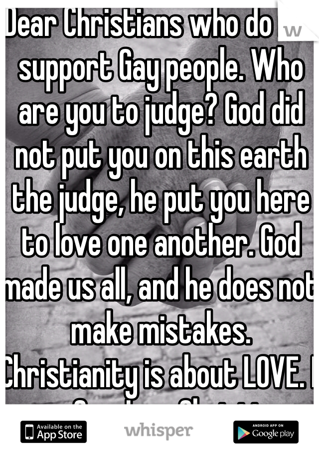 Dear Christians who do not support Gay people. Who are you to judge? God did not put you on this earth the judge, he put you here to love one another. God made us all, and he does not make mistakes. Christianity is about LOVE. I am Gay. I am Christian. 