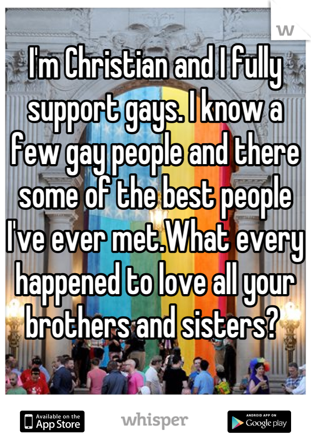 
I'm Christian and I fully support gays. I know a few gay people and there some of the best people I've ever met.What every happened to love all your brothers and sisters? 