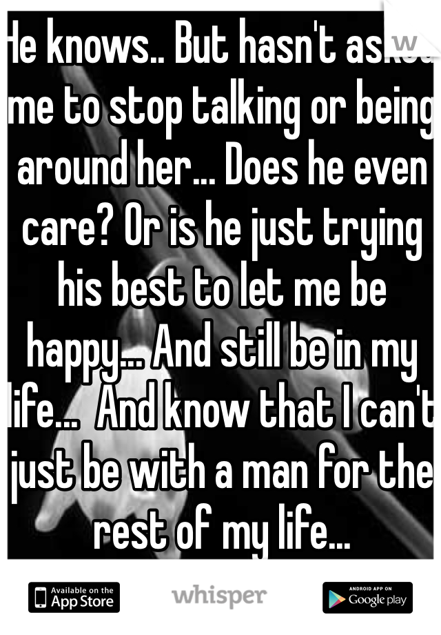 He knows.. But hasn't asked me to stop talking or being around her... Does he even care? Or is he just trying his best to let me be happy... And still be in my life...  And know that I can't just be with a man for the rest of my life... 