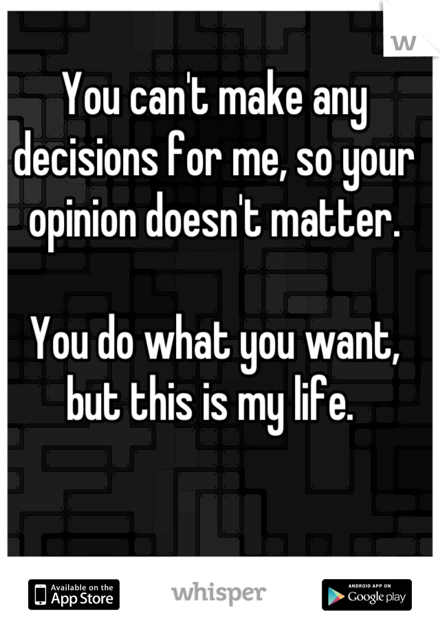 You can't make any decisions for me, so your opinion doesn't matter. 

You do what you want, but this is my life. 