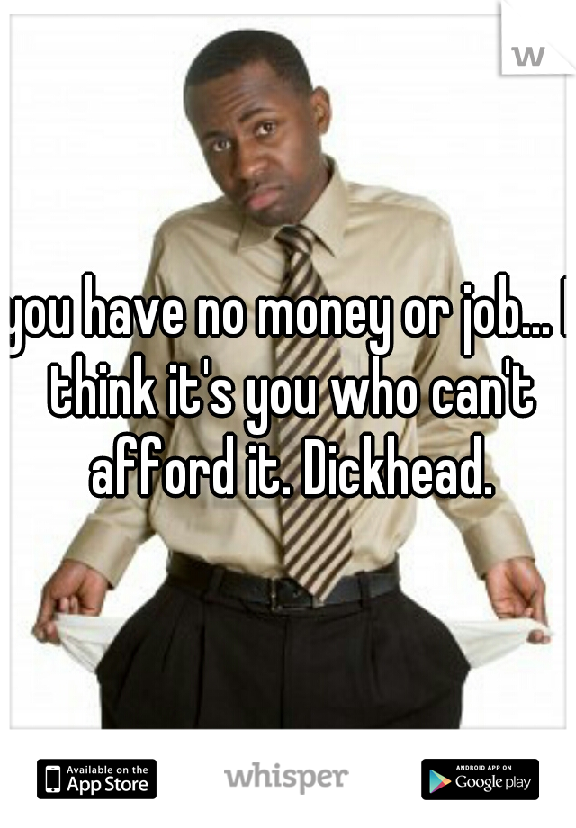 you have no money or job... I think it's you who can't afford it. Dickhead.