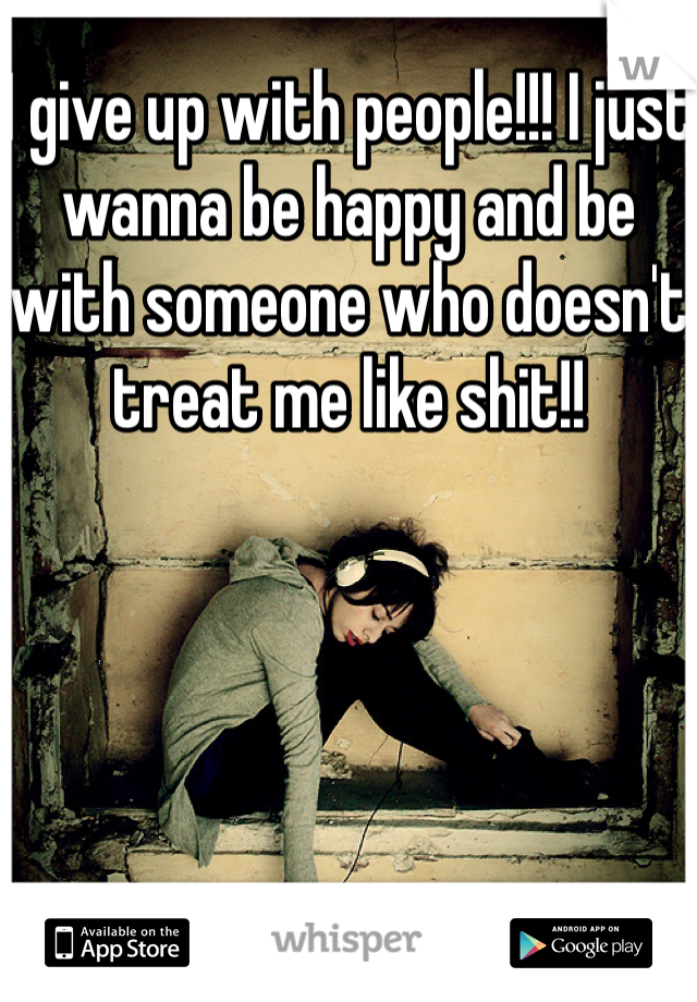 I give up with people!!! I just wanna be happy and be with someone who doesn't treat me like shit!!