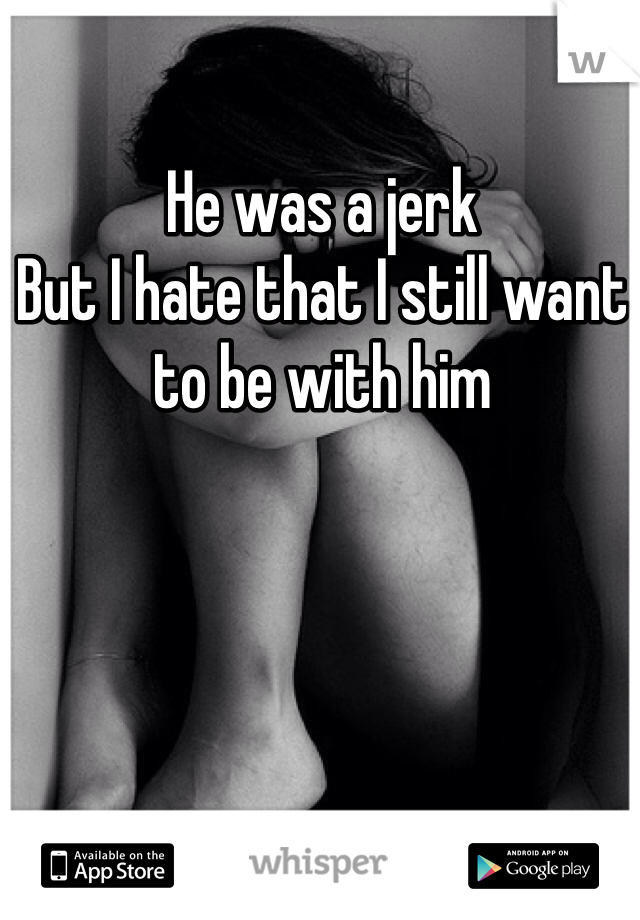 He was a jerk
But I hate that I still want to be with him