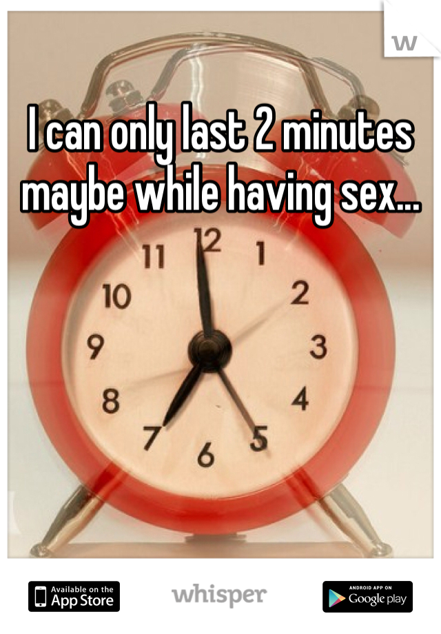I can only last 2 minutes maybe while having sex...