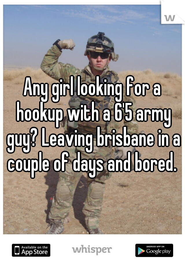 Any girl looking for a hookup with a 6'5 army guy? Leaving brisbane in a couple of days and bored. 