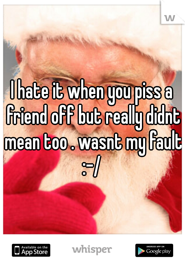 I hate it when you piss a friend off but really didnt mean too . wasnt my fault :-/ 