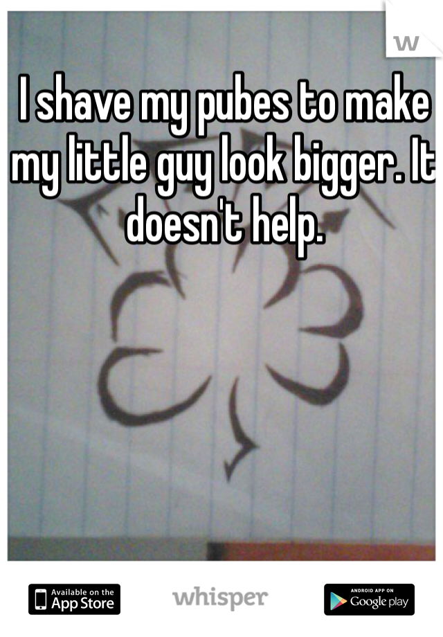 I shave my pubes to make my little guy look bigger. It doesn't help. 