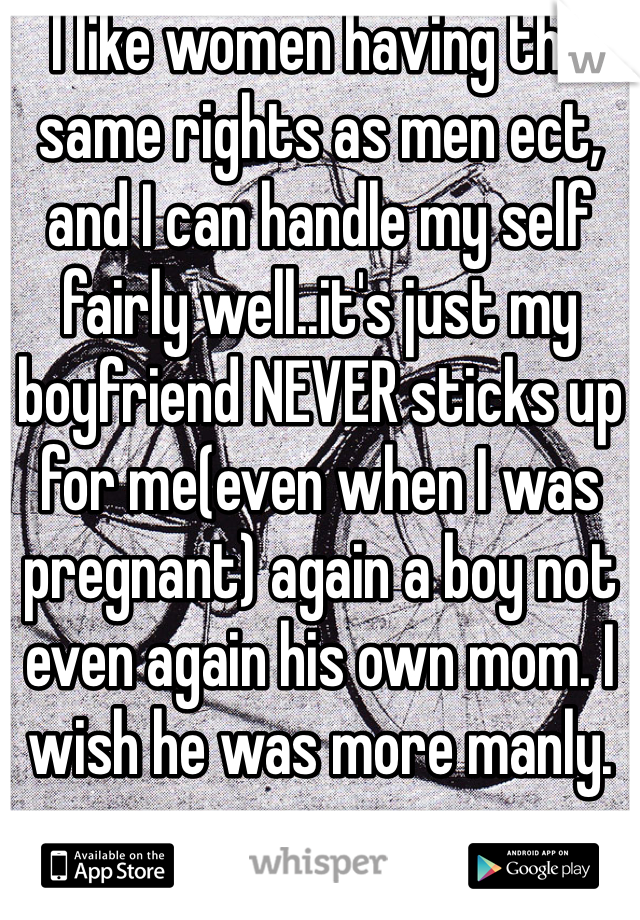 I like women having the same rights as men ect, and I can handle my self fairly well..it's just my boyfriend NEVER sticks up for me(even when I was pregnant) again a boy not even again his own mom. I wish he was more manly.
