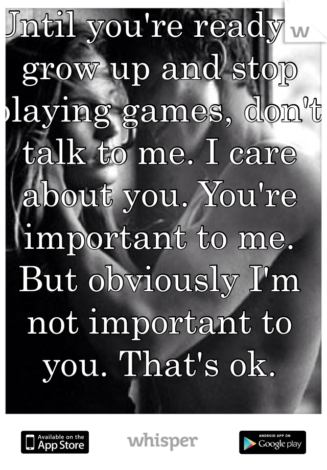 Until you're ready to grow up and stop playing games, don't talk to me. I care about you. You're important to me. But obviously I'm not important to you. That's ok. 
