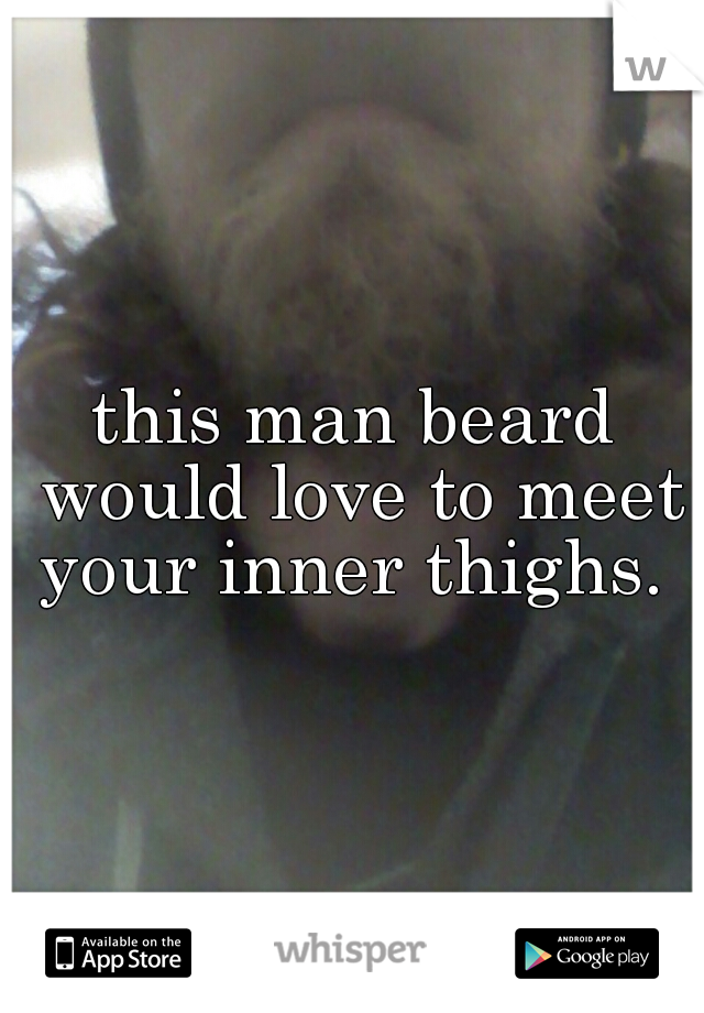 this man beard would love to meet your inner thighs. 