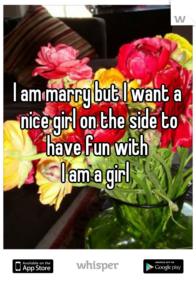 I am marry but I want a nice girl on the side to have fun with 
I am a girl 