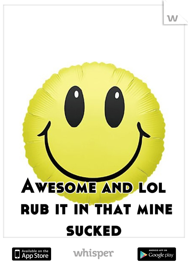Awesome and lol 
 rub it in that mine sucked