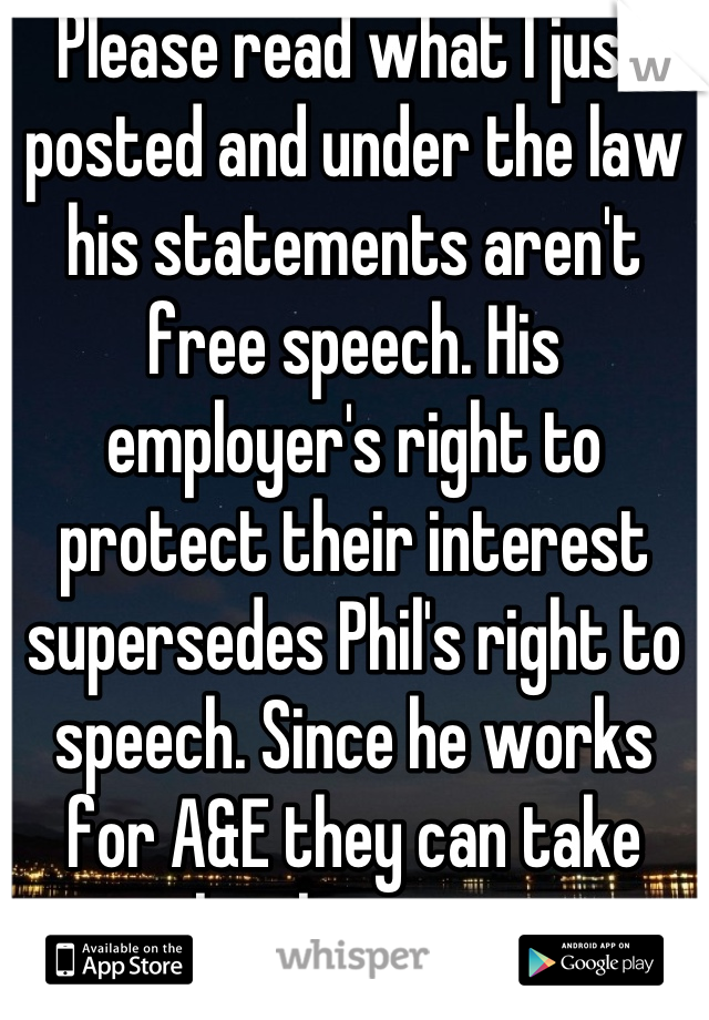 Please read what I just posted and under the law his statements aren't free speech. His employer's right to protect their interest supersedes Phil's right to speech. Since he works for A&E they can take legal action. 