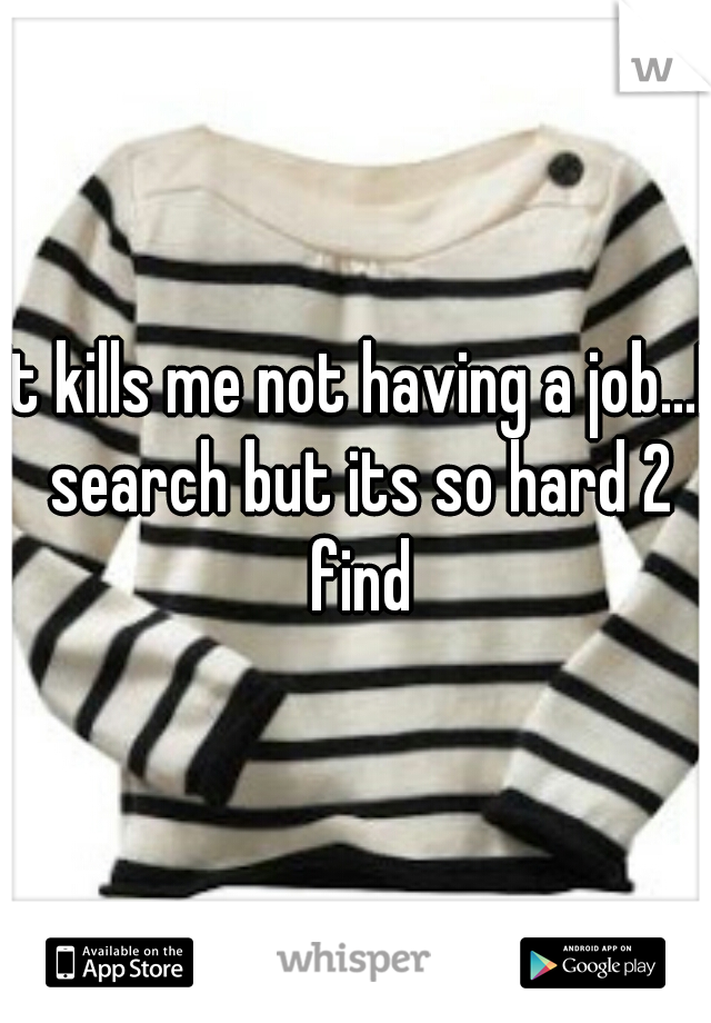 It kills me not having a job...I search but its so hard 2 find