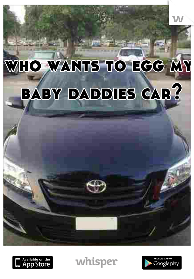 who wants to egg my baby daddies car?