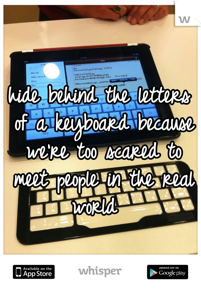 hide behind the letters of a keyboard because we're too scared to meet people in the real world  