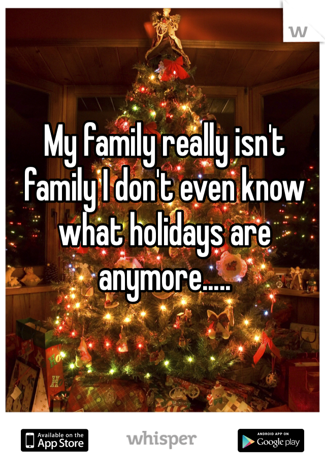 My family really isn't family I don't even know what holidays are anymore.....