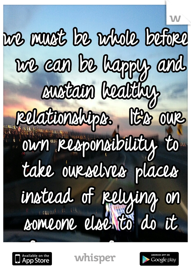 we must be whole before we can be happy and sustain healthy relationships.  It’s our own responsibility to take ourselves places instead of relying on someone else to do it for us or fix us.  