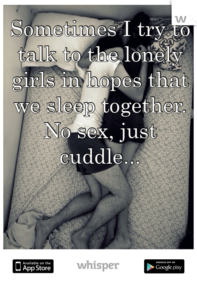 Sometimes I try to talk to the lonely girls in hopes that we sleep together. No sex, just cuddle...