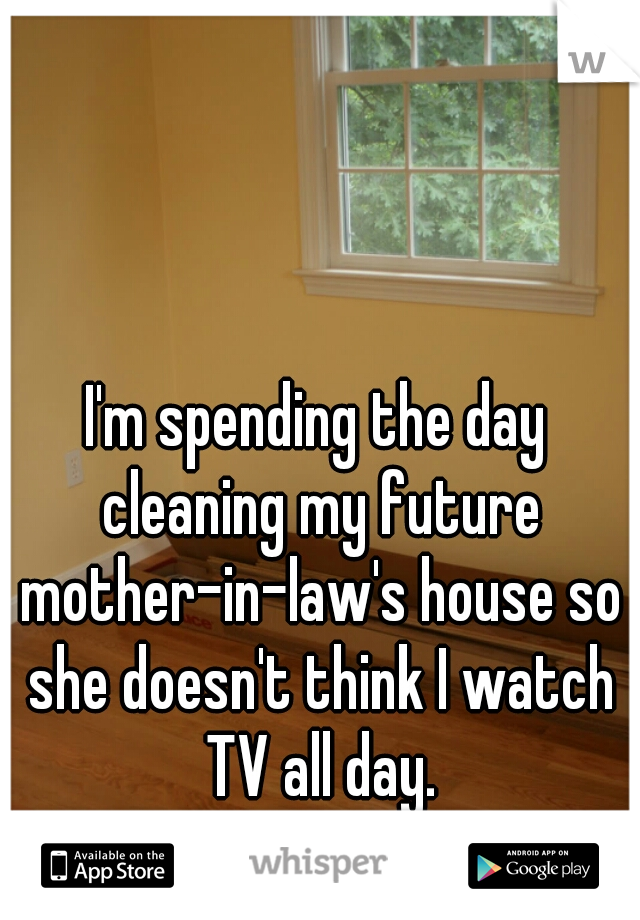 I'm spending the day cleaning my future mother-in-law's house so she doesn't think I watch TV all day.