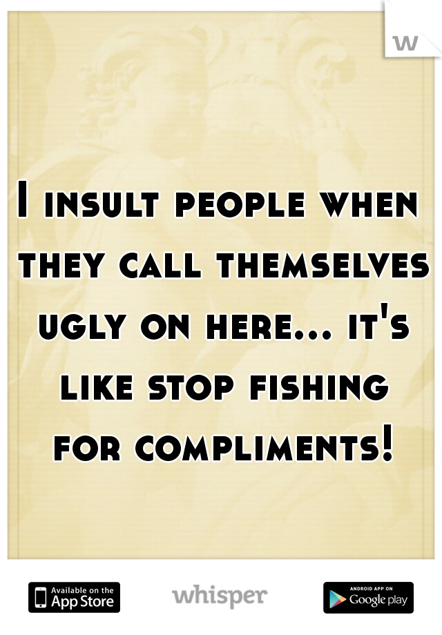 I insult people when they call themselves ugly on here... it's like stop fishing for compliments!