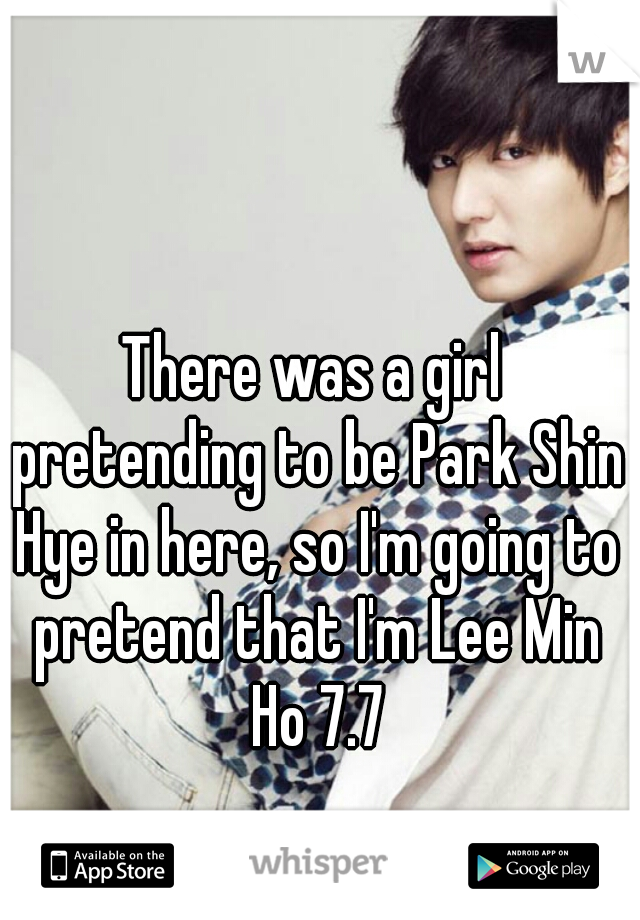 There was a girl pretending to be Park Shin Hye in here, so I'm going to pretend that I'm Lee Min Ho 7.7