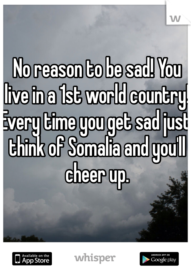 No reason to be sad! You live in a 1st world country! Every time you get sad just think of Somalia and you'll cheer up. 