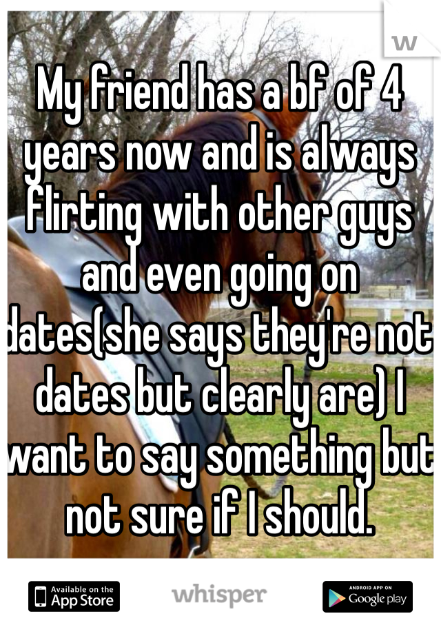 My friend has a bf of 4 years now and is always flirting with other guys and even going on dates(she says they're not dates but clearly are) I want to say something but not sure if I should. 