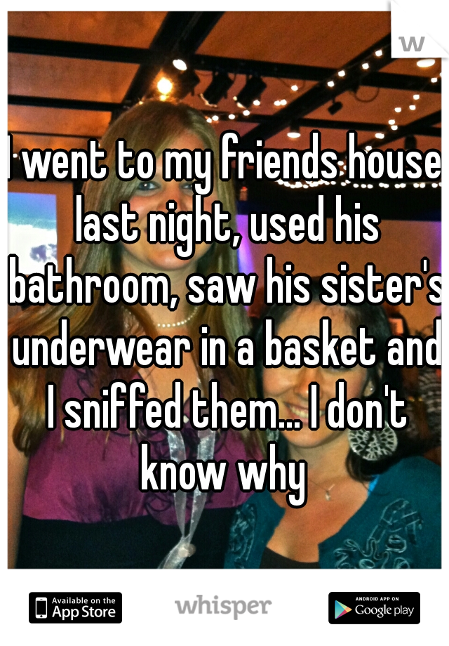 I went to my friends house last night, used his bathroom, saw his sister's underwear in a basket and I sniffed them... I don't know why 
