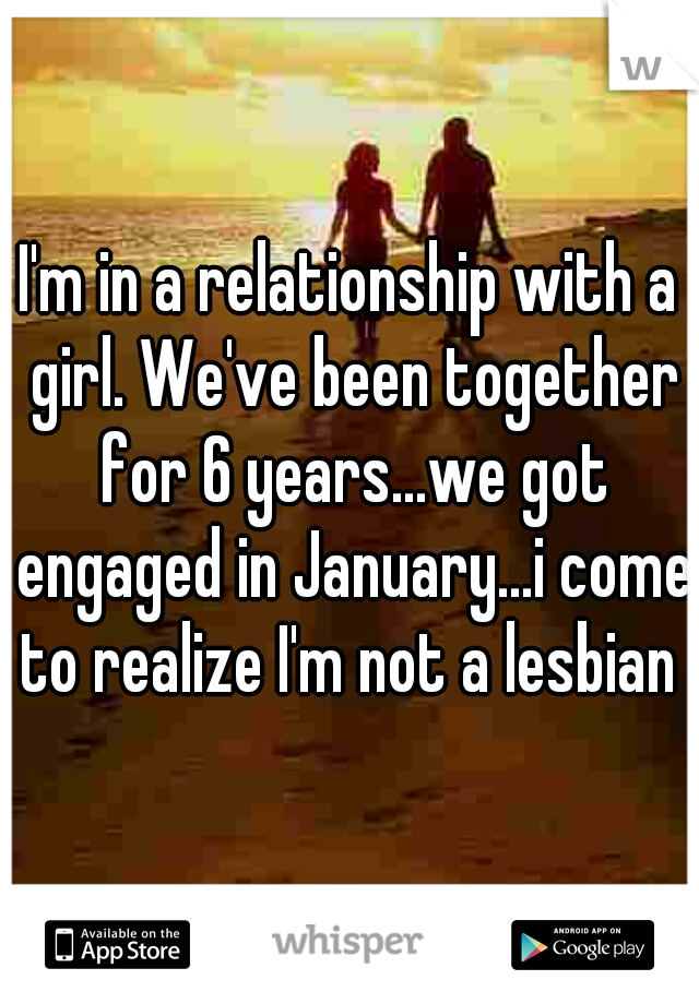I'm in a relationship with a girl. We've been together for 6 years...we got engaged in January...i come to realize I'm not a lesbian 
