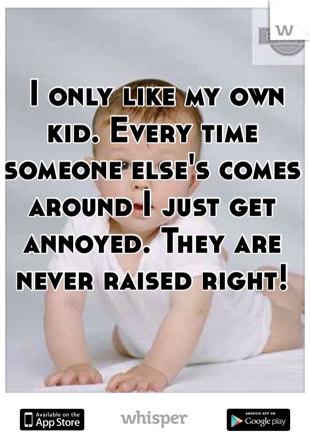  I only like my own kid. Every time someone else's comes around I just get annoyed. They are never raised right!