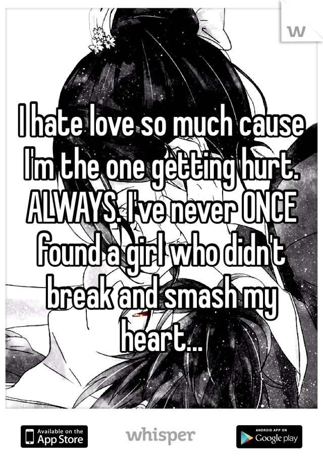 I hate love so much cause I'm the one getting hurt. ALWAYS. I've never ONCE found a girl who didn't break and smash my heart...