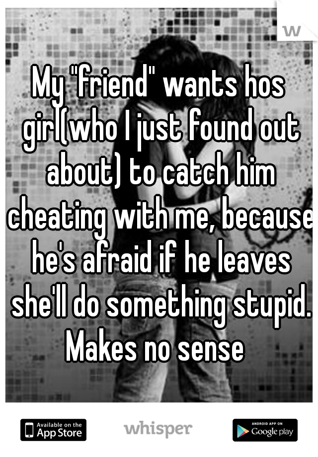 My "friend" wants hos girl(who I just found out about) to catch him cheating with me, because he's afraid if he leaves she'll do something stupid. Makes no sense  