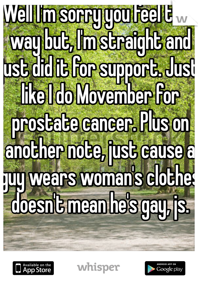 Well I'm sorry you feel that way but, I'm straight and just did it for support. Just like I do Movember for prostate cancer. Plus on another note, just cause a guy wears woman's clothes doesn't mean he's gay, js. 