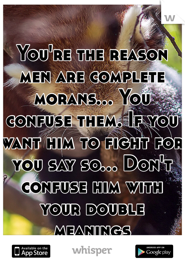 You're the reason men are complete morans... You confuse them. If you want him to fight for you say so... Don't confuse him with your double meanings 