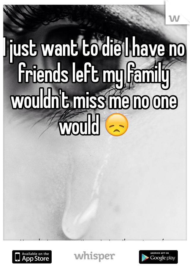 I just want to die I have no friends left my family wouldn't miss me no one would 😞