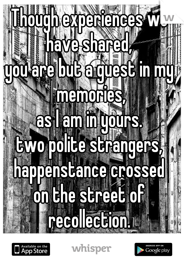 Though experiences we have shared, 
you are but a guest in my memories,
as I am in yours.
two polite strangers,
happenstance crossed
on the street of recollection. 
                        - 2D      
